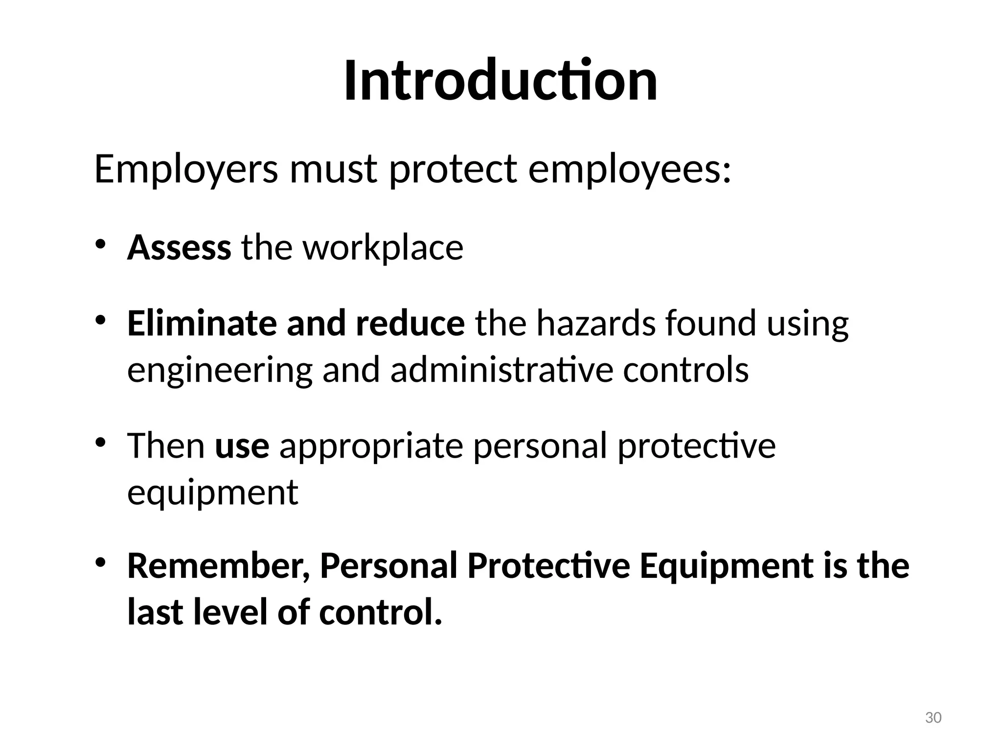 30
Introduction
Employers must protect employees:
• Assess the workplace
• Eliminate and reduce the hazards found using
engineering and administrative controls
• Then use appropriate personal protective
equipment
• Remember, Personal Protective Equipment is the
last level of control.
 