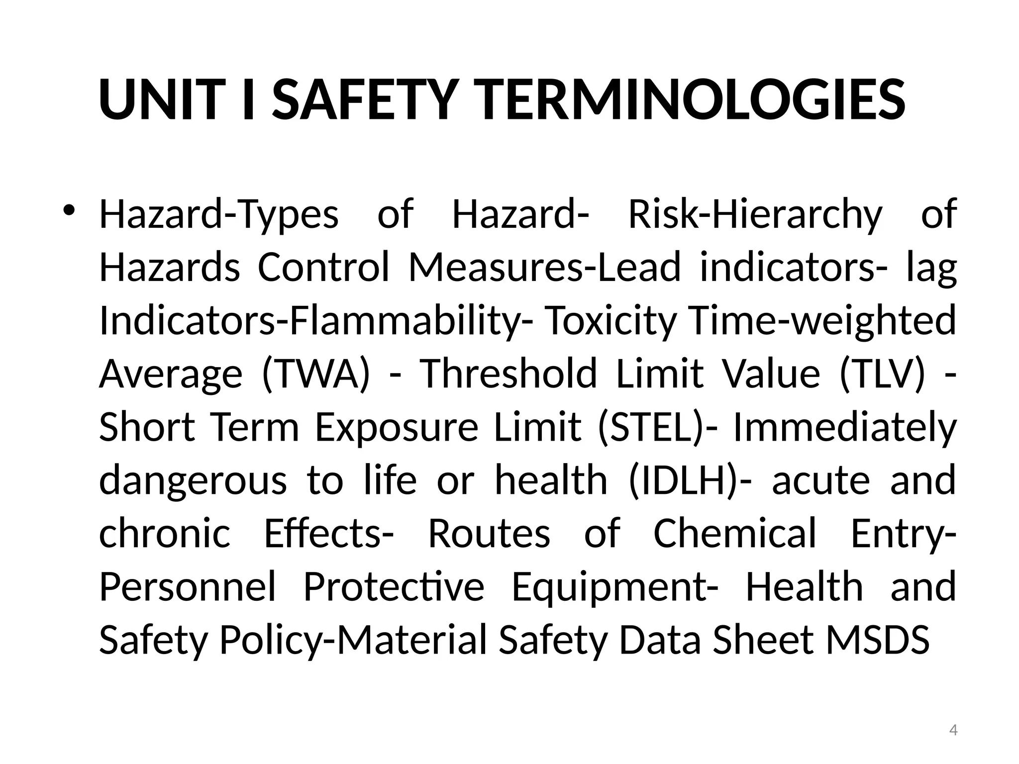 4
UNIT I SAFETY TERMINOLOGIES
• Hazard-Types of Hazard- Risk-Hierarchy of
Hazards Control Measures-Lead indicators- lag
Indicators-Flammability- Toxicity Time-weighted
Average (TWA) - Threshold Limit Value (TLV) -
Short Term Exposure Limit (STEL)- Immediately
dangerous to life or health (IDLH)- acute and
chronic Effects- Routes of Chemical Entry-
Personnel Protective Equipment- Health and
Safety Policy-Material Safety Data Sheet MSDS
 