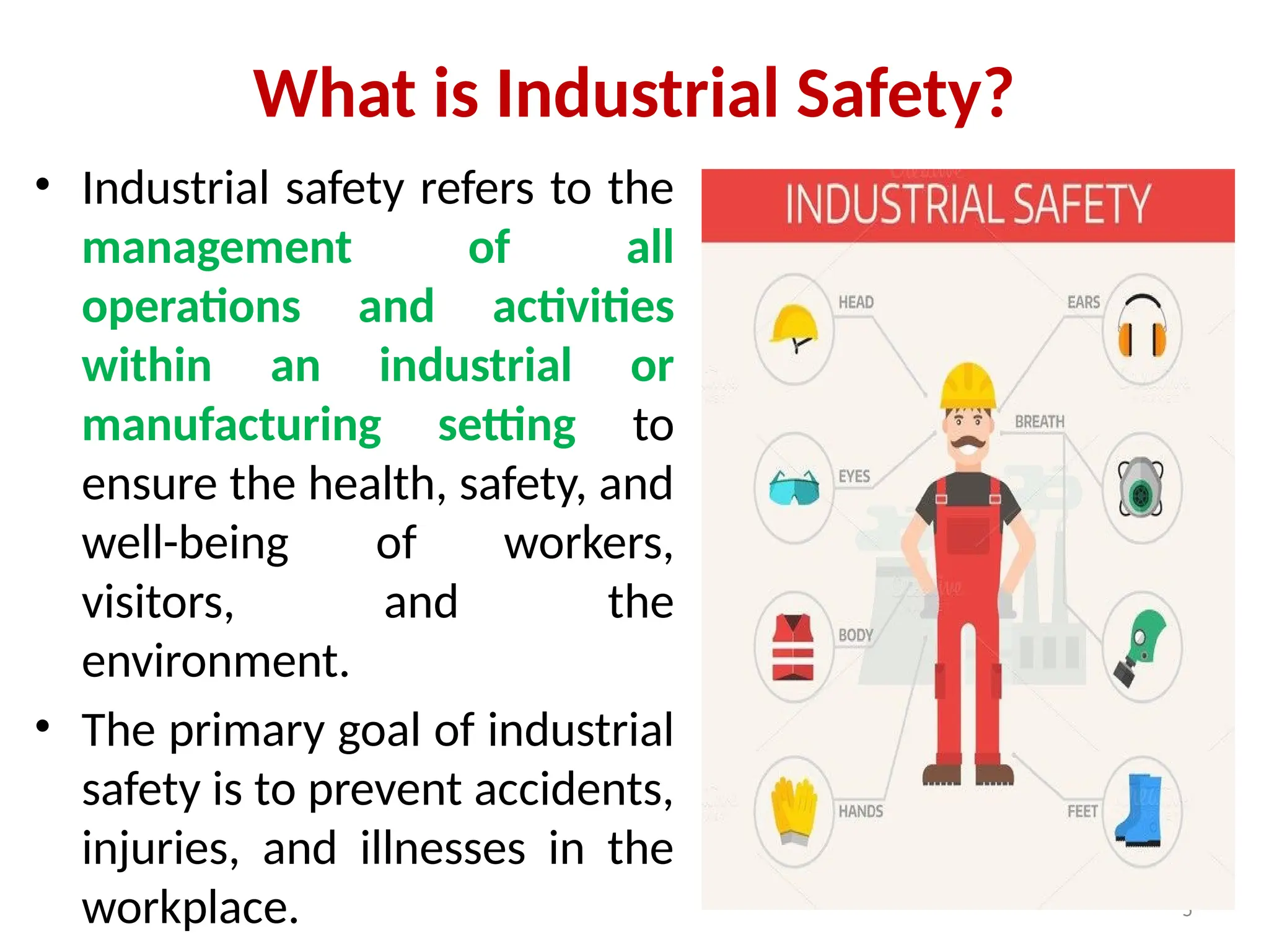 5
What is Industrial Safety?
• Industrial safety refers to the
management of all
operations and activities
within an industrial or
manufacturing setting to
ensure the health, safety, and
well-being of workers,
visitors, and the
environment.
• The primary goal of industrial
safety is to prevent accidents,
injuries, and illnesses in the
workplace.
 