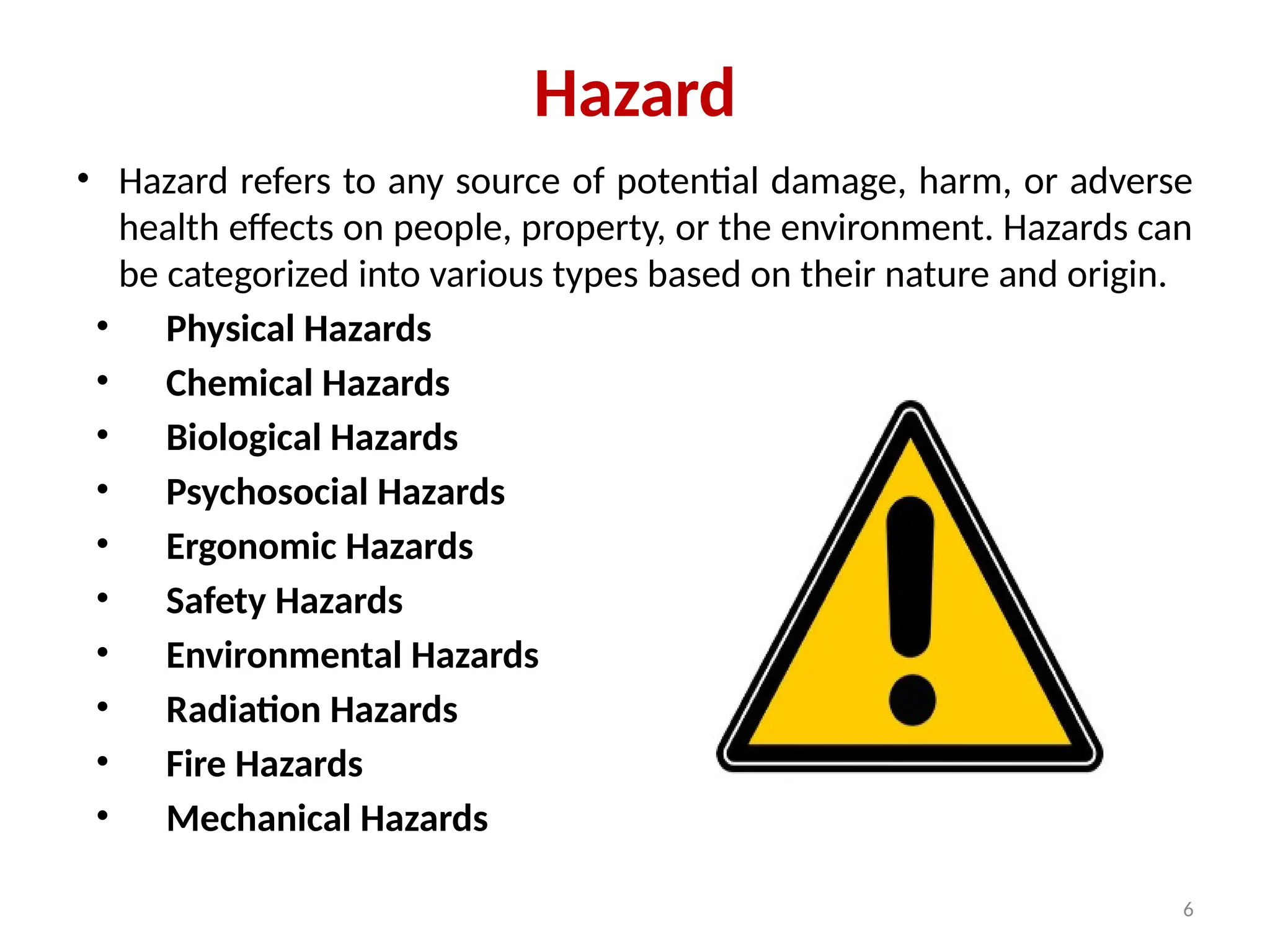 6
Hazard
• Hazard refers to any source of potential damage, harm, or adverse
health effects on people, property, or the environment. Hazards can
be categorized into various types based on their nature and origin.
• Physical Hazards
• Chemical Hazards
• Biological Hazards
• Psychosocial Hazards
• Ergonomic Hazards
• Safety Hazards
• Environmental Hazards
• Radiation Hazards
• Fire Hazards
• Mechanical Hazards
 