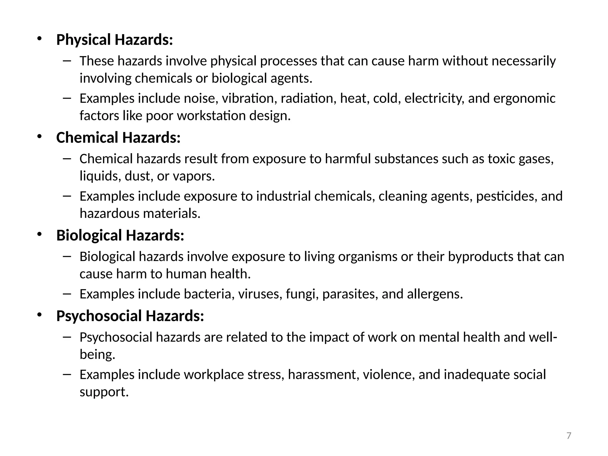 7
• Physical Hazards:
– These hazards involve physical processes that can cause harm without necessarily
involving chemicals or biological agents.
– Examples include noise, vibration, radiation, heat, cold, electricity, and ergonomic
factors like poor workstation design.
• Chemical Hazards:
– Chemical hazards result from exposure to harmful substances such as toxic gases,
liquids, dust, or vapors.
– Examples include exposure to industrial chemicals, cleaning agents, pesticides, and
hazardous materials.
• Biological Hazards:
– Biological hazards involve exposure to living organisms or their byproducts that can
cause harm to human health.
– Examples include bacteria, viruses, fungi, parasites, and allergens.
• Psychosocial Hazards:
– Psychosocial hazards are related to the impact of work on mental health and well-
being.
– Examples include workplace stress, harassment, violence, and inadequate social
support.
 