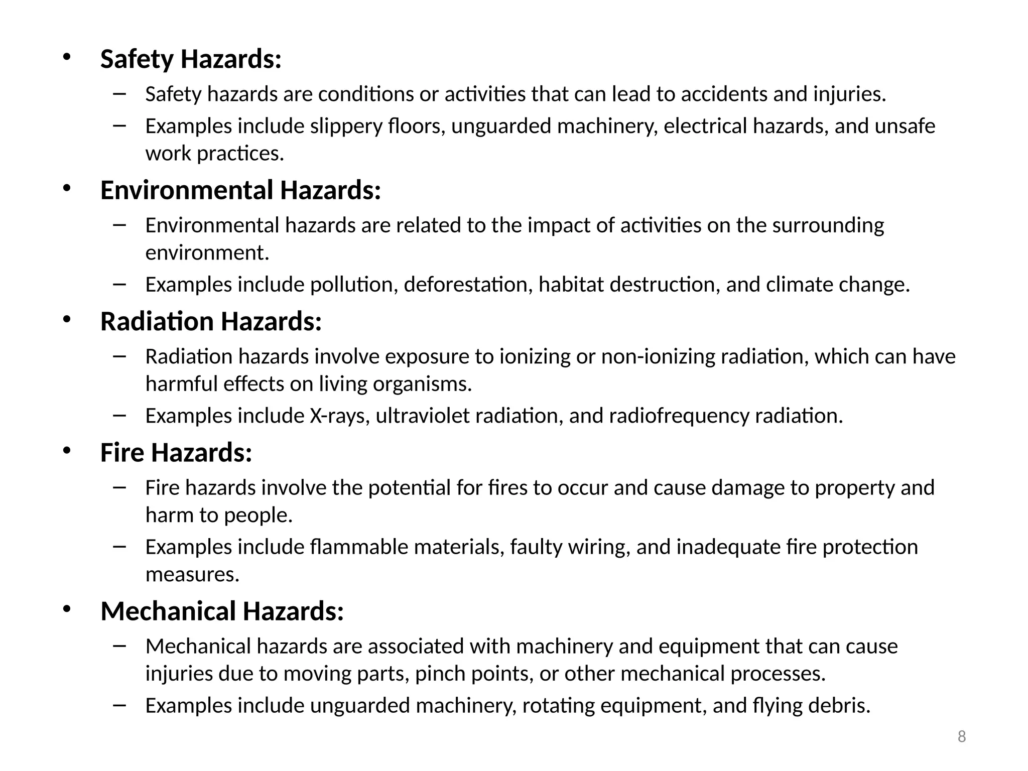 8
• Safety Hazards:
– Safety hazards are conditions or activities that can lead to accidents and injuries.
– Examples include slippery floors, unguarded machinery, electrical hazards, and unsafe
work practices.
• Environmental Hazards:
– Environmental hazards are related to the impact of activities on the surrounding
environment.
– Examples include pollution, deforestation, habitat destruction, and climate change.
• Radiation Hazards:
– Radiation hazards involve exposure to ionizing or non-ionizing radiation, which can have
harmful effects on living organisms.
– Examples include X-rays, ultraviolet radiation, and radiofrequency radiation.
• Fire Hazards:
– Fire hazards involve the potential for fires to occur and cause damage to property and
harm to people.
– Examples include flammable materials, faulty wiring, and inadequate fire protection
measures.
• Mechanical Hazards:
– Mechanical hazards are associated with machinery and equipment that can cause
injuries due to moving parts, pinch points, or other mechanical processes.
– Examples include unguarded machinery, rotating equipment, and flying debris.
 