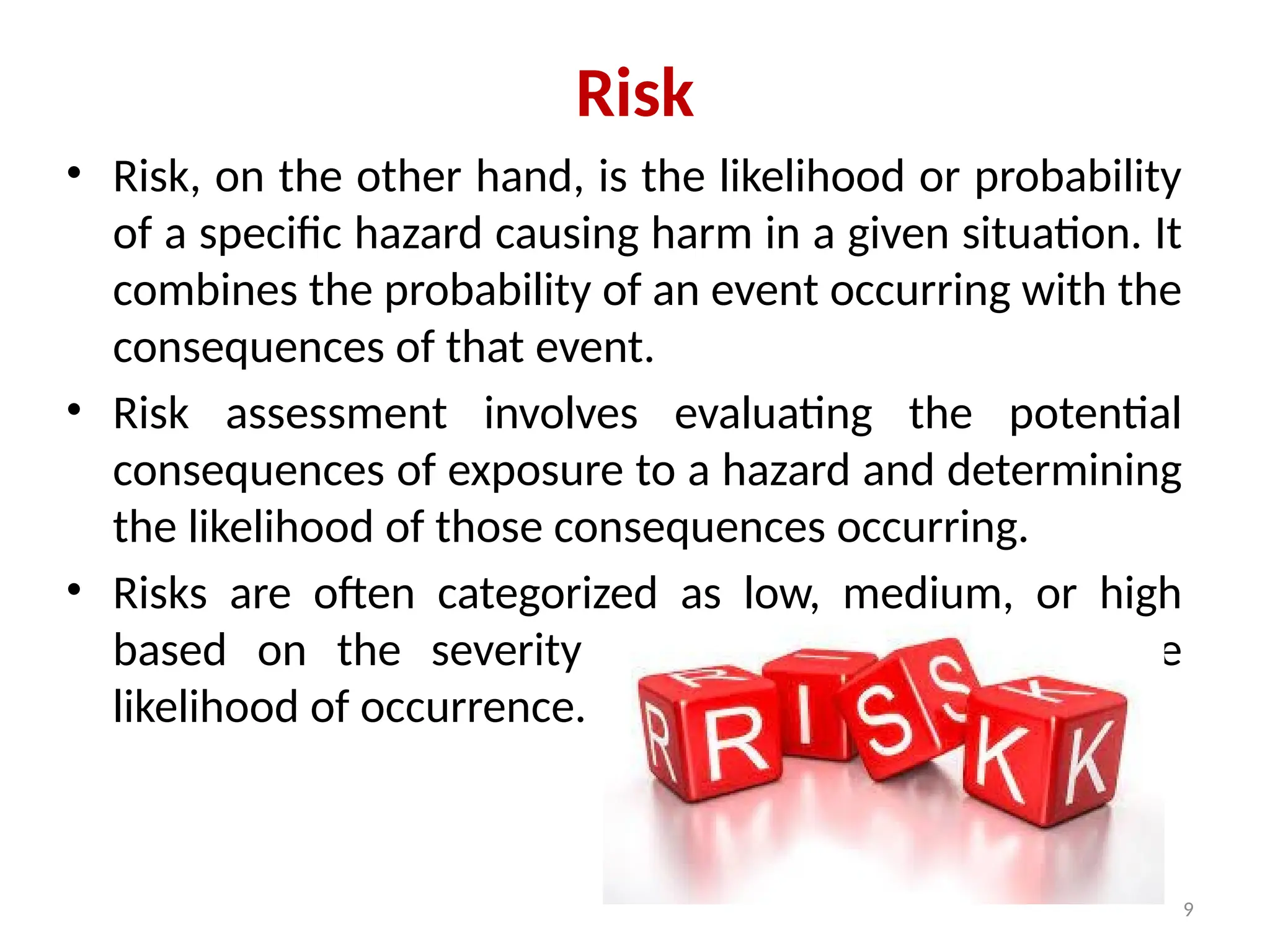 9
Risk
• Risk, on the other hand, is the likelihood or probability
of a specific hazard causing harm in a given situation. It
combines the probability of an event occurring with the
consequences of that event.
• Risk assessment involves evaluating the potential
consequences of exposure to a hazard and determining
the likelihood of those consequences occurring.
• Risks are often categorized as low, medium, or high
based on the severity of potential harm and the
likelihood of occurrence.
 