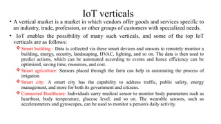 IoT verticals
• A vertical market is a market in which vendors offer goods and services specific to
an industry, trade, profession, or other groups of customers with specialized needs.
• IoT enables the possibility of many such verticals, and some of the top IoT
verticals are as follows:
 Smart building : Data is collected via these smart devices and sensors to remotely monitor a
building, energy, security, landscaping, HVAC, lighting, and so on. The data is then used to
predict actions, which can be automated according to events and hence efficiency can be
optimized, saving time, resources, and cost.
 Smart agriculture: Sensors placed through the farm can help in automating the process of
irrigation
 Smart city: A smart city has the capability to address traffic, public safety, energy
management, and more for both its government and citizens.
 Connected Healthcare: Individuals carry medical sensor to monitor body parameters such as
heartbeat, body temperature, glucose level, and so on. The wearable sensors, such as
accelerometers and gyroscopes, can be used to monitor a person's daily activity.
 