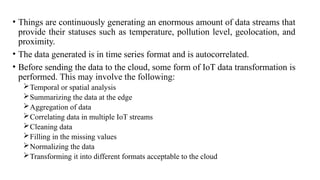 • Things are continuously generating an enormous amount of data streams that
provide their statuses such as temperature, pollution level, geolocation, and
proximity.
• The data generated is in time series format and is autocorrelated.
• Before sending the data to the cloud, some form of IoT data transformation is
performed. This may involve the following:
Temporal or spatial analysis
Summarizing the data at the edge
Aggregation of data
Correlating data in multiple IoT streams
Cleaning data
Filling in the missing values
Normalizing the data
Transforming it into different formats acceptable to the cloud
 