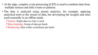 • At the edge, complex event processing (CEP) is used to combine data from
multiple sources and infer events or patterns.
• The data is analyzed using stream analytics, for example, applying
analytical tools to the stream of data, but developing the insights and rules
used externally in an offline mode.
Atomic: Single data at a time is used
Micro batching: Group of data per batch
Windowing: Data within a timeframe per batch
 