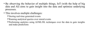 • By observing the behavior of multiple things, IoT (with the help of big
data and AI) aims to gain insight into the data and optimize underlying
processes.
• This involves multiple challenges:
Storing real-time generated events
Running analytical queries over stored events
Performing analytics using AI/ML/DL techniques over the data to gain insights
and make predictions
 