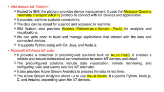 • IBM Watson IoT Platform:
Hosted by IBM, the platform provides device management; it uses the Message Queuing
Telemetry Transport (MQTT) protocol to connect with IoT devices and applications.
It provides real-time scalable connectivity.
The data can be stored for a period and accessed in real time.
IBM Watson also provides Bluemix Platform-as-a-Service (PaaS) for analytics and
visualizations.
We can write code to build and manage applications that interact with the data and
connected devices.
 It supports Python along with C#, Java, and Node.js.
• Microsoft IoT-Azure IoT suite:
It provides a collection of preconfigured solutions built on Azure PaaS. It enables a
reliable and secure bidirectional communication between IoT devices and cloud.
The preconfigured solutions include data visualization, remote monitoring, and
configuring rules and alarms over live IoT telemetry.
It also provides Azure Stream Analytics to process the data in real time.
The Azure Stream Analytics allows us to use Visual Studio. It supports Python, Node.js,
C, and Arduino, depending upon the IoT devices.
 