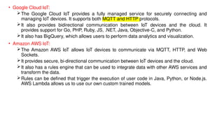 • Google Cloud IoT:
The Google Cloud IoT provides a fully managed service for securely connecting and
managing IoT devices. It supports both MQTT and HTTP protocols.
It also provides bidirectional communication between IoT devices and the cloud. It
provides support for Go, PHP, Ruby, JS, .NET, Java, Objective-C, and Python.
It also has BigQuery, which allows users to perform data analytics and visualization.
• Amazon AWS IoT:
The Amazon AWS IoT allows IoT devices to communicate via MQTT, HTTP, and Web
Sockets.
It provides secure, bi-directional communication between IoT devices and the cloud.
It also has a rules engine that can be used to integrate data with other AWS services and
transform the data.
Rules can be defined that trigger the execution of user code in Java, Python, or Node.js.
AWS Lambda allows us to use our own custom trained models.
 