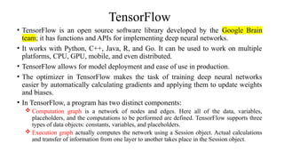 TensorFlow
• TensorFlow is an open source software library developed by the Google Brain
team; it has functions and APIs for implementing deep neural networks.
• It works with Python, C++, Java, R, and Go. It can be used to work on multiple
platforms, CPU, GPU, mobile, and even distributed.
• TensorFlow allows for model deployment and ease of use in production.
• The optimizer in TensorFlow makes the task of training deep neural networks
easier by automatically calculating gradients and applying them to update weights
and biases.
• In TensorFlow, a program has two distinct components:
 Computation graph is a network of nodes and edges. Here all of the data, variables,
placeholders, and the computations to be performed are defined. TensorFlow supports three
types of data objects: constants, variables, and placeholders.
 Execution graph actually computes the network using a Session object. Actual calculations
and transfer of information from one layer to another takes place in the Session object.
 