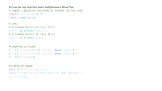 Let's see the code to perform matrix multiplication in TensorFlow.
# import libraries and modules needed for the code
import tensorflow as tf
import numpy as np
# Data
# A random matrix of size [3,5]
mat1 = np.random.rand(3,5)
# A random matrix of size [5,2]
mat2 = np.random.rand(5,2)
#Computation Graph
A = tf.placeholder(tf.float32, None, name='A')
B = tf.placeholder(tf.float32, None, name='B')
C = tf.matmul(A,B)
#Execution Graph
with tf.Session() as sess:
result = sess.run(C, feed_dict={A: mat1, B:mat2})
print(result)
 
