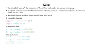 Keras
• Keras is a high-level API that runs on top of TensorFlow. It allows for fast and easy prototyping.
• It supports both convolutional and recurrent neural networks, and even a combination of the two. It can run on
both CPUs and GPUs.
• The following code performs matrix multiplication using Keras:
# Import the libraries
import keras.backend as K
import numpy as np
# Declare the data
A = np.random.rand(20,500)
B = np.random.rand(500,3000)
#Create Variable
x = K.variable(value=A)
y = K.variable(value=B)
z = K.dot(x,y)
print(K.eval(z))
 