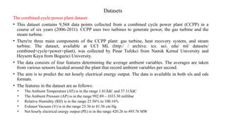 Datasets
The combined cycle power plant dataset
• This dataset contains 9,568 data points collected from a combined cycle power plant (CCPP) in a
course of six years (2006-2011). CCPP uses two turbines to generate power, the gas turbine and the
steam turbine.
• There're three main components of the CCPP plant: gas turbine, heat recovery system, and steam
turbine. The dataset, available at UCI ML (http:/ / archive. ics. uci. edu/ ml/ datasets/
combined+cycle+power+plant), was collected by Pinar Tufekci from Namik Kemal University and
Heysem Kaya from Bogazici University.
• The data consists of four features determining the average ambient variables. The averages are taken
from various sensors located around the plant that record ambient variables per second.
• The aim is to predict the net hourly electrical energy output. The data is available in both xls and ods
formats.
• The features in the dataset are as follows:
• The Ambient Temperature (AT) is in the range 1.81ÅãC and 37.11ÅãC
• The Ambient Pressure (AP) is in the range 992.89—1033.30 millibar
• Relative Humidity (RH) is in the range 25.56% to 100.16%
• Exhaust Vacuum (V) is in the range 25.36 to 81.56 cm Hg
• Net hourly electrical energy output (PE) is in the range 420.26 to 495.76 MW
 