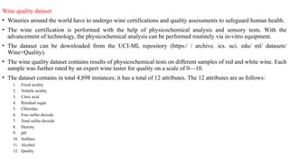 Wine quality dataset
• Wineries around the world have to undergo wine certifications and quality assessments to safeguard human health.
• The wine certification is performed with the help of physicochemical analysis and sensory tests. With the
advancement of technology, the physicochemical analysis can be performed routinely via in-vitro equipment.
• The dataset can be downloaded from the UCI-ML repository (https:/ / archive. ics. uci. edu/ ml/ datasets/
Wine+Quality).
• The wine quality dataset contains results of physicochemical tests on different samples of red and white wine. Each
sample was further rated by an expert wine taster for quality on a scale of 0—10.
• The dataset contains in total 4,898 instances; it has a total of 12 attributes. The 12 attributes are as follows:
1. Fixed acidity
2. Volatile acidity
3. Citric acid
4. Residual sugar
5. Chlorides
6. Free sulfur dioxide
7. Total sulfur dioxide
8. Density
9. pH
10. Sulfates
11. Alcohol
12. Quality
 