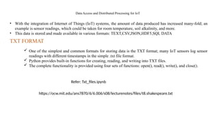 Data Access and Distributed Processing for IoT
• With the integration of Internet of Things (IoT) systems, the amount of data produced has increased many-fold; an
example is sensor readings, which could be taken for room temperature, soil alkalinity, and more.
• This data is stored and made available in various formats: TEXT,CSV,JSON,HDF5,SQL DATA
 One of the simplest and common formats for storing data is the TXT format; many IoT sensors log sensor
readings with different timestamps in the simple .txt file format.
 Python provides built-in functions for creating, reading, and writing into TXT files.
 The complete functionality is provided using four sets of functions: open(), read(), write(), and close().
TXT FORMAT
Refer: Txt_files.ipynb
https://ocw.mit.edu/ans7870/6/6.006/s08/lecturenotes/files/t8.shakespeare.txt
 