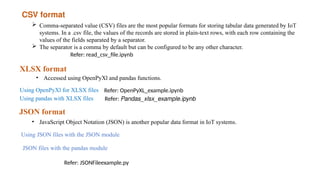 CSV format
 Comma-separated value (CSV) files are the most popular formats for storing tabular data generated by IoT
systems. In a .csv file, the values of the records are stored in plain-text rows, with each row containing the
values of the fields separated by a separator.
 The separator is a comma by default but can be configured to be any other character.
Refer: read_csv_file.ipynb
XLSX format
• Accessed using OpenPyXl and pandas functions.
Using OpenPyXl for XLSX files Refer: OpenPyXL_example.ipynb
Using pandas with XLSX files Refer: Pandas_xlsx_example.ipynb
JSON format
• JavaScript Object Notation (JSON) is another popular data format in IoT systems.
Using JSON files with the JSON module
JSON files with the pandas module
Refer: JSONFileexample.py
 