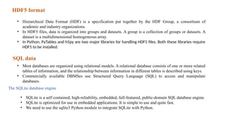 HDF5 format
• Hierarchical Data Format (HDF) is a specification put together by the HDF Group, a consortium of
academic and industry organizations.
• In HDF5 files, data is organized into groups and datasets. A group is a collection of groups or datasets. A
dataset is a multidimensional homogeneous array.
• In Python, PyTables and h5py are two major libraries for handling HDF5 files. Both these libraries require
HDF5 to be installed.
SQL data
• Most databases are organized using relational models. A relational database consists of one or more related
tables of information, and the relationship between information in different tables is described using keys.
• Commercially available DBMSes use Structured Query Language (SQL) to access and manipulate
databases.
The SQLite database engine
• SQLite is a self contained, high-reliability, embedded, full-featured, public-domain SQL database engine.
• SQLite is optimized for use in embedded applications. It is simple to use and quite fast.
• We need to use the sqlite3 Python module to integrate SQLite with Python.
 