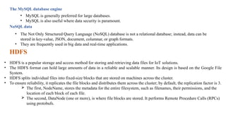 The MySQL database engine
• MySQL is generally preferred for large databases.
• MySQL is also useful where data security is paramount.
NoSQL data
• The Not Only Structured Query Language (NoSQL) database is not a relational database; instead, data can be
stored in key-value, JSON, document, columnar, or graph formats.
• They are frequently used in big data and real-time applications.
HDFS
• HDFS is a popular storage and access method for storing and retrieving data files for IoT solutions.
• The HDFS format can hold large amounts of data in a reliable and scalable manner. Its design is based on the Google File
System.
• HDFS splits individual files into fixed-size blocks that are stored on machines across the cluster.
• To ensure reliability, it replicates the file blocks and distributes them across the cluster; by default, the replication factor is 3.
 The first, NodeName, stores the metadata for the entire filesystem, such as filenames, their permissions, and the
location of each block of each file.
 The second, DataNode (one or more), is where file blocks are stored. It performs Remote Procedure Calls (RPCs)
using protobufs.
 