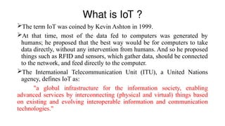 What is IoT ?
The term IoT was coined by Kevin Ashton in 1999.
At that time, most of the data fed to computers was generated by
humans; he proposed that the best way would be for computers to take
data directly, without any intervention from humans. And so he proposed
things such as RFID and sensors, which gather data, should be connected
to the network, and feed directly to the computer.
The International Telecommunication Unit (ITU), a United Nations
agency, defines IoT as:
"a global infrastructure for the information society, enabling
advanced services by interconnecting (physical and virtual) things based
on existing and evolving interoperable information and communication
technologies."
 