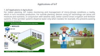 Applications of IoT
1. IoT Applications in Agriculture
For indoor planting, IoT makes monitoring and management of micro-climate conditions a reality,
which in turn increases production. For outside planting, devices using IoT technology can sense soil
moisture and nutrients, in conjunction with weather data, better control smart irrigation and fertilizer
systems. If the sprinkler systems dispense water only when needed, for example, this prevents wasting
a precious resource.
 