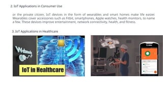 2. IoT Applications in Consumer Use
or the private citizen, IoT devices in the form of wearables and smart homes make life easier.
Wearables cover accessories such as Fitbit, smartphones, Apple watches, health monitors, to name
a few. These devices improve entertainment, network connectivity, health, and fitness.
3. IoT Applications in Healthcare
 