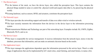• The Device Layer:
At the bottom of the stack, we have the device layer, also called the perception layer. This layer contains the
physical things needed to sense or control the physical world and acquire data (that is, by perceiving the physical
world).
Existing hardware, such as sensors, RFID, and actuators, constitutes the perception layer.
• The Network Layer:
This layer provides the networking support and transfer of data over either wired or wireless network.
The layer securely transmits the information from the devices in the device layer to the information processing
system.
Both transmission Medium and Technology are part of the networking layer. Examples include 3G, UMTS, ZigBee,
Bluetooth, Wi-Fi, and so on.
• The Service Layer:
This layer is responsible for service management. It receives information from the network layer, stores it into the
database, processes that information, and can make an automatic decision based on the results.
• The Application Layer:
This layer manages the applications dependent upon the information processed in the service layer. There's a wide
range of applications that can be implemented by IoT: smart cities, smart farming, and smart homes, to name a few.
 