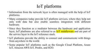 IoT platforms
• Information from the network layer is often managed with the help of IoT
platforms.
• Many companies today provide IoT platform services, where they help not
only with data but also enable seamless integration with different
hardware.
• Since they function as a mediator between the hardware and application
layer, IoT platforms are also referred to as IoT middleware and are part of
the service layer in the IoT reference stack.
• IoT platforms provide the ability to connect and communicate with things
from anywhere in the world.
• Some popular IoT platforms such as the Google Cloud Platform, Azure
IoT, Amazon AWS IoT, Predix, and H2O.
 