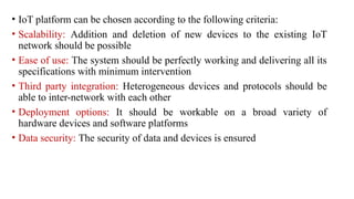 • IoT platform can be chosen according to the following criteria:
• Scalability: Addition and deletion of new devices to the existing IoT
network should be possible
• Ease of use: The system should be perfectly working and delivering all its
specifications with minimum intervention
• Third party integration: Heterogeneous devices and protocols should be
able to inter-network with each other
• Deployment options: It should be workable on a broad variety of
hardware devices and software platforms
• Data security: The security of data and devices is ensured
 