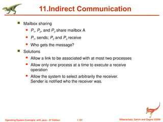 1.101 Silberschatz, Galvin and Gagne ©2009
Operating System Concepts with Java – 8th
Edition
11.Indirect Communication
 Mailbox sharing
 P1, P2, and P3 share mailbox A
 P1, sends; P2 and P3 receive
 Who gets the message?
 Solutions
 Allow a link to be associated with at most two processes
 Allow only one process at a time to execute a receive
operation
 Allow the system to select arbitrarily the receiver.
Sender is notified who the receiver was.
 