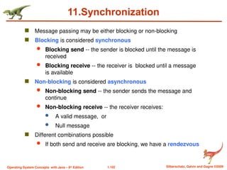 1.102 Silberschatz, Galvin and Gagne ©2009
Operating System Concepts with Java – 8th
Edition
11.Synchronization
 Message passing may be either blocking or non-blocking
 Blocking is considered synchronous
 Blocking send -- the sender is blocked until the message is
received
 Blocking receive -- the receiver is blocked until a message
is available
 Non-blocking is considered asynchronous
 Non-blocking send -- the sender sends the message and
continue
 Non-blocking receive -- the receiver receives:
 A valid message, or
 Null message
 Different combinations possible
 If both send and receive are blocking, we have a rendezvous
 