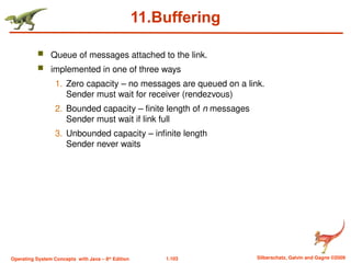 1.103 Silberschatz, Galvin and Gagne ©2009
Operating System Concepts with Java – 8th
Edition
11.Buffering
 Queue of messages attached to the link.
 implemented in one of three ways
1. Zero capacity – no messages are queued on a link.
Sender must wait for receiver (rendezvous)
2. Bounded capacity – finite length of n messages
Sender must wait if link full
3. Unbounded capacity – infinite length
Sender never waits
 