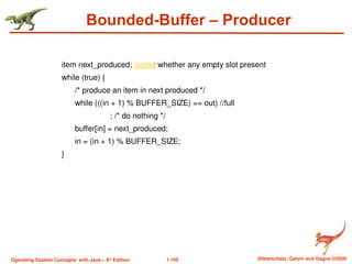 1.105 Silberschatz, Galvin and Gagne ©2009
Operating System Concepts with Java – 8th
Edition
Bounded-Buffer – Producer
item next_produced; cond whether any empty slot present
while (true) {
/* produce an item in next produced */
while (((in + 1) % BUFFER_SIZE) == out) //full
; /* do nothing */
buffer[in] = next_produced;
in = (in + 1) % BUFFER_SIZE;
}
 