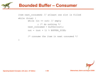 1.106 Silberschatz, Galvin and Gagne ©2009
Operating System Concepts with Java – 8th
Edition
Bounded Buffer – Consumer
item next_consumed; // atleast one slot is filled
while (true) {
while (in == out) // empty
; /* do nothing */
next_consumed = buffer[out];
out = (out + 1) % BUFFER_SIZE;
/* consume the item in next consumed */
}
 