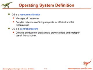 1.11 Silberschatz, Galvin and Gagne ©2009
Operating System Concepts with Java – 8th
Edition
Operating System Definition
 OS is a resource allocator
 Manages all resources
 Decides between conflicting requests for efficient and fair
resource use
 OS is a control program
 Controls execution of programs to prevent errors and improper
use of the computer
 
