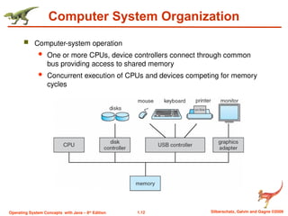 1.12 Silberschatz, Galvin and Gagne ©2009
Operating System Concepts with Java – 8th
Edition
Computer System Organization
 Computer-system operation
 One or more CPUs, device controllers connect through common
bus providing access to shared memory
 Concurrent execution of CPUs and devices competing for memory
cycles
 
