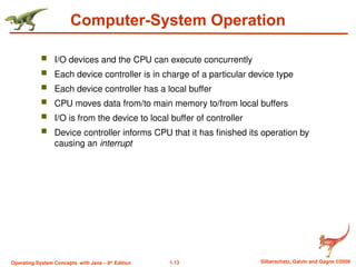 1.13 Silberschatz, Galvin and Gagne ©2009
Operating System Concepts with Java – 8th
Edition
Computer-System Operation
 I/O devices and the CPU can execute concurrently
 Each device controller is in charge of a particular device type
 Each device controller has a local buffer
 CPU moves data from/to main memory to/from local buffers
 I/O is from the device to local buffer of controller
 Device controller informs CPU that it has finished its operation by
causing an interrupt
 