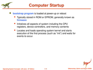 1.14 Silberschatz, Galvin and Gagne ©2009
Operating System Concepts with Java – 8th
Edition
Computer Startup
 bootstrap program is loaded at power-up or reboot
 Typically stored in ROM or EPROM, generally known as
firmware
 Initializes all aspects of system including the CPU
registers, device controllers, and memory contents
 Locates and loads operating system kernel and starts
execution of the first process (such as “init”) and waits for
events to occur.
 