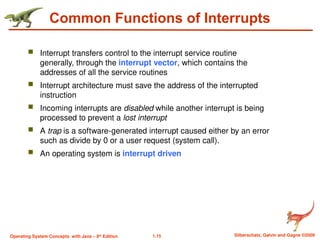 1.15 Silberschatz, Galvin and Gagne ©2009
Operating System Concepts with Java – 8th
Edition
Common Functions of Interrupts
 Interrupt transfers control to the interrupt service routine
generally, through the interrupt vector, which contains the
addresses of all the service routines
 Interrupt architecture must save the address of the interrupted
instruction
 Incoming interrupts are disabled while another interrupt is being
processed to prevent a lost interrupt
 A trap is a software-generated interrupt caused either by an error
such as divide by 0 or a user request (system call).
 An operating system is interrupt driven
 