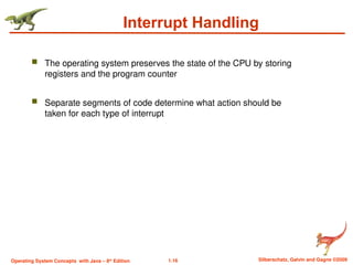 1.16 Silberschatz, Galvin and Gagne ©2009
Operating System Concepts with Java – 8th
Edition
Interrupt Handling
 The operating system preserves the state of the CPU by storing
registers and the program counter
 Separate segments of code determine what action should be
taken for each type of interrupt
 