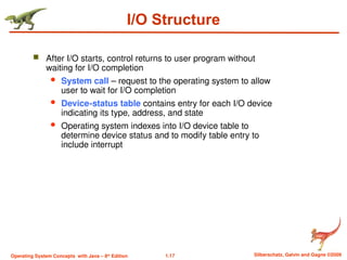 1.17 Silberschatz, Galvin and Gagne ©2009
Operating System Concepts with Java – 8th
Edition
I/O Structure
 After I/O starts, control returns to user program without
waiting for I/O completion
 System call – request to the operating system to allow
user to wait for I/O completion
 Device-status table contains entry for each I/O device
indicating its type, address, and state
 Operating system indexes into I/O device table to
determine device status and to modify table entry to
include interrupt
 