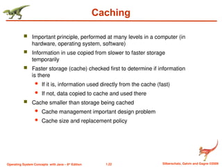 1.22 Silberschatz, Galvin and Gagne ©2009
Operating System Concepts with Java – 8th
Edition
Caching
 Important principle, performed at many levels in a computer (in
hardware, operating system, software)
 Information in use copied from slower to faster storage
temporarily
 Faster storage (cache) checked first to determine if information
is there
 If it is, information used directly from the cache (fast)
 If not, data copied to cache and used there
 Cache smaller than storage being cached
 Cache management important design problem
 Cache size and replacement policy
 