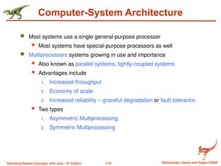 1.24 Silberschatz, Galvin and Gagne ©2009
Operating System Concepts with Java – 8th
Edition
Computer-System Architecture
 Most systems use a single general-purpose processor
 Most systems have special-purpose processors as well
 Multiprocessors systems growing in use and importance
 Also known as parallel systems, tightly-coupled systems
 Advantages include
1. Increased throughput
2. Economy of scale
3. Increased reliability – graceful degradation or fault tolerance
 Two types
1. Asymmetric Multiprocessing
2. Symmetric Multiprocessing
 