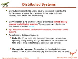 1.27 Silberschatz, Galvin and Gagne ©2009
Operating System Concepts with Java – 8th
Edition
Distributed Systems
 Computation is distributed among several processors. In contrast to
tightly-coupled systems, the processors do not share a clock or
memory. Each has its own local memory.
 Communication is via a network. These systems are termed loosely-
coupled or distributed systems. The processors vary in size and
function and are called nodes.
 Eg: Telecommunications, cellular communications,www,aircraft control
systems.
 Advantages of distributed systems:
 Reliability: If one node fails, the remaining nodes can continue
operating. So by building enough redundancy, the system will not
fail if one or more nodes fail (e.g. redundant web servers).
 Computation speedup: Computation can be distributed among
various nodes to run concurrently (e.g. load balanced web servers).
 