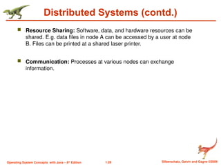 1.28 Silberschatz, Galvin and Gagne ©2009
Operating System Concepts with Java – 8th
Edition
Distributed Systems (contd.)
 Resource Sharing: Software, data, and hardware resources can be
shared. E.g. data files in node A can be accessed by a user at node
B. Files can be printed at a shared laser printer.
 Communication: Processes at various nodes can exchange
information.
 