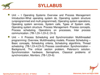 1.3 Silberschatz, Galvin and Gagne ©2009
Operating System Concepts with Java – 8th
Edition
SYLLABUS
 Unit – I Operating Systems Overview and Process Management
Introduction-What operating system do, Operating system structure
(uniprogrammed and multi programmed), Operating system operations,
Operating system services, System calls, Types of System calls,
Operating system structure. Process Management- Process concepts,
Process scheduling, Operations on processes, Inter process
communication. (TB-1,Ch-1,Ch-2, Ch-3)
 Unit – II Process Scheduling and Synchronization Multithreaded
programming: Overview, Multithreading models. Process Scheduling –
Basic concepts, Scheduling criteria, Scheduling algorithms, Thread
scheduling. (TB-1,Ch-4,Ch-5) Process coordination: Synchronization –
Background, The critical section problem, Peterson’s solution,
Synchronization hardware, Semaphore, Classical problems of
synchronization, Monitors. (TB-1,Ch-6)
 