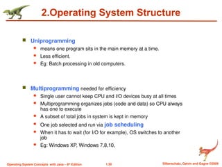 1.30 Silberschatz, Galvin and Gagne ©2009
Operating System Concepts with Java – 8th
Edition
2.Operating System Structure
 Uniprogramming
 means one program sits in the main memory at a time.
 Less efficient.
 Eg: Batch processing in old computers.
 Multiprogramming needed for efficiency
 Single user cannot keep CPU and I/O devices busy at all times
 Multiprogramming organizes jobs (code and data) so CPU always
has one to execute
 A subset of total jobs in system is kept in memory
 One job selected and run via job scheduling
 When it has to wait (for I/O for example), OS switches to another
job
 Eg: Windows XP, Windows 7,8,10,
 