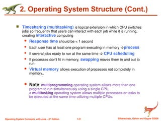 1.31 Silberschatz, Galvin and Gagne ©2009
Operating System Concepts with Java – 8th
Edition
2. Operating System Structure (Cont.)
 Timesharing (multitasking) is logical extension in which CPU switches
jobs so frequently that users can interact with each job while it is running,
creating interactive computing
 Response time should be < 1 second
 Each user has at least one program executing in memory process
 If several jobs ready to run at the same time  CPU scheduling
 If processes don’t fit in memory, swapping moves them in and out to
run
 Virtual memory allows execution of processes not completely in
memory..
 Note: multiprogramming operating system allows more than one
program to run simultaneously using a single CPU,
a multitasking operating system allows multiple processes or tasks to
be executed at the same time utilizing multiple CPUs.
 