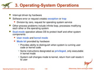 1.33 Silberschatz, Galvin and Gagne ©2009
Operating System Concepts with Java – 8th
Edition
3. Operating-System Operations
 Interrupt driven by hardware
 Software error or request creates exception or trap
 Division by zero, request for operating system service
 Other process problems include infinite loop, processes modifying
each other or the operating system
 Dual-mode operation allows OS to protect itself and other system
components
 User mode and kernel mode
 Mode bit provided by hardware
 Provides ability to distinguish when system is running user
code or kernel code
 Some instructions designated as privileged, only executable
in kernel mode
 System call changes mode to kernel, return from call resets it
to user
 