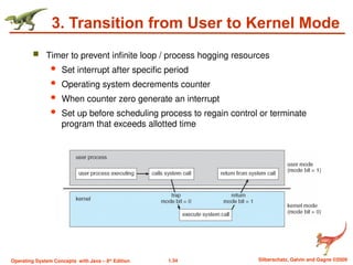 1.34 Silberschatz, Galvin and Gagne ©2009
Operating System Concepts with Java – 8th
Edition
3. Transition from User to Kernel Mode
 Timer to prevent infinite loop / process hogging resources
 Set interrupt after specific period
 Operating system decrements counter
 When counter zero generate an interrupt
 Set up before scheduling process to regain control or terminate
program that exceeds allotted time
 