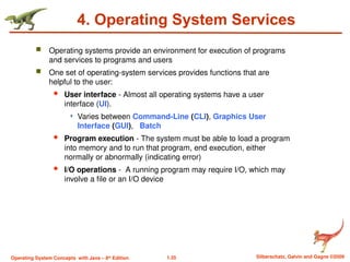 1.35 Silberschatz, Galvin and Gagne ©2009
Operating System Concepts with Java – 8th
Edition
4. Operating System Services
 Operating systems provide an environment for execution of programs
and services to programs and users
 One set of operating-system services provides functions that are
helpful to the user:
 User interface - Almost all operating systems have a user
interface (UI).
 Varies between Command-Line (CLI), Graphics User
Interface (GUI), Batch
 Program execution - The system must be able to load a program
into memory and to run that program, end execution, either
normally or abnormally (indicating error)
 I/O operations - A running program may require I/O, which may
involve a file or an I/O device
 